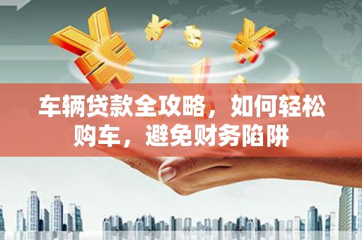 西夏车辆贷款全攻略，如何轻松购车，避免财务陷阱